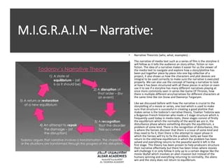 M.I.G.R.A.I.N – Narrative:
• Narrative Theorists (who, what, examples): :
• The narrative of media text such as a series of film is the storyline it
will follow as it tells the audience an story either, fiction or non
fiction. The idea of a narrative makes it easier for us the viewer of
the media text to navigate and explore how a story/plotline has
been put together piece by piece into one big collective of a
project, it also shows us how the characters and plot devices are
integral to be used correctly to make sure the narrative is executed
properly. We can also use the concept of having a narrative to look
at how it has been structured with all these pieces in action or even
use it to see if a storyline has many different narratives playing at
once more commonly seen in series like Game Of Thrones, how
there is multiple different arcs/narratives for different characters at
the same time like Jon Snow and Daenerys Targaryen.
• Like we discussed before with how the narrative is crucial to the
storytelling of a movie or series, one tool which is used to make
sure that structure is successful in creating a good plotline that
makes sense is the todorov’s narrative theory, Tzvetan Todorov was
a Bulgarian-French historian who made a 5 stage structure which is
frequently used today in media texts, these stages consist of firstly
the equilibrium which the normality of the world we are in, the
disturbance phase where something disrupts the equilibrium, a
problem of some kind. There is the recognition of disturbance, this
is where the heroes discover that there is a issue of some kind and
they need to fix it, then there is the attempt to repair phase in
which the heroes will try to fix the problem, lastly we have the
return to the old/new equilibrium in which the problem has been
solved and everything returns to the peaceful world it left in the
first stage. This theory has been proven to help producers structure
their narrative effectively but there has been times where movies
will challenge it or only follow it only up to a certain degree like the
movie Skyfall which involves an alien invasion but instead of the
humans winning and everything returning to normality, the aliens
win and the story does not return to equilibrium.
 