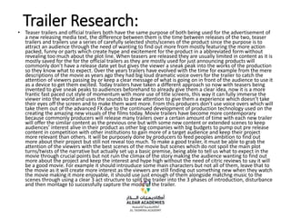 Trailer Research:
• Teaser trailers and official trailers both have the same purpose of both being used for the advertisement of
a new releasing media text, the difference between them is the time between releases of the two, teaser
trailers and trailers use a series of carefully selected shots/scenes of the product since the purpose is to
attract an audience through the need of wanting to find out more from mostly featuring the more action
packed, funny or parts which create hype and excitement for the product in a abbreviated form without
revealing too much about the plot line. When teasers are released they are usually limited in content as it is
mostly saved for the for the official trailers as they are mostly used for just announcing products will
commonly don’t have a release date yet but gives the viewer a sneak peak into the works of the production
so they know what to expect. Over the years trailers have evolved with the time for example from the mere
descriptions of the movie as years ago they had big loud dramatic voice overs for the trailer to catch the
attention of viewers passing by or keep a clear message of what is going on in front of the audience to use it
as a device to get them excited. Today trailers have taken a different approach so now with teasers being
invented to give sneak peaks to audiences beforehand to already give them a clear idea, now it is a more
frantic fast paced cut style of momentum with more use of title screens, this way it can fully immerse the
viewer into the world and uses the sounds to draw attention to give them a experience which doesn’t take
their eyes off the screen and to make them want more. From this producers don’t use voice overs which will
take them out of the advanced FX due to the continued development of production technology used on the
creating the amazing new visuals of the films today. Movie trailers have become more contemporary
because commonly producers will release many trailers over a certain amount of time with each new trailer
will offer the similar content as the previous one but with some new content or extended scenes to keep
audiences’ interest alive in their product as other big companies with big budgets to pump out pre release
content in competition with other institutions to gain more of a target audience and keep their project
more relevant than others. It will be purposely done by producers to feed peoples ambition to find out
more about their project but still not reveal too much. To make a good trailer, it must be able to grab the
attention of the viewers with the best scenes of the movie but scenes which do not spoil the main plot
turns/twists of the narrative but actually set up a basic premise, being able to tell us what to expect in the
movie through crucial points but not ruin the climax of the story making the audience wanting to find out
more about the project and keep the interest and hype high without the need of citric reviews to say it will
be a good movie. For example it should introuduce some main characters but not all of them, leave that to
the movie as it will create more interest as the viewers are still finding out something new when they watch
the movie making it more enjoyable, it should use just enough of them alongside matchng music to the
scenes through using a clear 3 act structure to split the trailer into the 3 phases of introduction, disturbance
and then montage to successfully capture the mood of the trailer.
 
