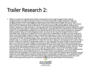 Trailer Research 2:
• When it comes to independent trailers compared to the huge budget trailers which
conglomerates are able to produce there are many arguments supporting both sides as
conglomerates would have bigger projects with more attention through the use of their
marketing tools such as brand deals and advertisement through media ownership, this means
they also can afford the best of the best in camera quality and editing effects making their
trailers always to a high standard. The argument for the independent film trailers being the same
standard also have points supporting it too like for example with the proliferation of technology
makes it so independent companies can afford the best of the best when It becomes cheaper
when another piece of technology has taken its place at the top for being the best at that
specified role, making it so down the line in time wise independent studios can use what was
once only technology conglomerates could afford making it so they could match the quality of
shots and editing from previous trailers. Films will often offer posters as prerelease material to
use posters in the marketing stage, they use posters because they are a vital tool to catch the
viewers eye in a instance and tell them what the movie is about or at least give off a sense like a
teaser trailer but instead of watching a video or clip, they get the same thing as teasers would
but in a instance with one collage of a picture to give off hints and tells of the movie plot and
title, they are also another medium which offers a more hard copy piece of advertisement to be
consumed by the target audience in the real life world instead of digitally on the internet. They
will also give off important information such as release date, actors and suitability to age
reference same as any trailer but in one still designed shot in a instance. It is also important for
production teams and conglomerates to use cross media convergence to form branding
advertisement packages as it helps two companies share revenue allowing both products go get
exposure and make more money to build up their respectable companies, it is important as it
gives a sense of interaction with the product like themed beauty and energy drink sets and
offers more ground to cover for a company to spread the word about their product.
 