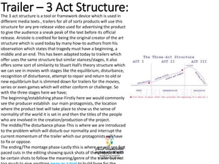 Trailer – 3 Act Structure:
The 3 act structure is a tool or framework device which is used in
different media texts , trailers for all of sorts products will use this
structure for any pre-release video used for advertising the product
to give the audience a sneak peak of the text before its official
release. Aristole is credited for being the original creator of the art
structure which is used today by many how-to authors from his
observation which states that tragedy must have a beginning, a
middle and an end. This has been adapted today to trailers which
offer uses the same structure but similar stances/stages, it also
offers some sort of similarity to Stuart Hall’s theory structure which
we can see in movies with stages like the equilibrium, disturbance,
recognition of disturbance, attempt to repair and return to old or
new equilibrium but is slimmed down for trailers for the movies,
series or even games which will either conform or challenge. So
with the three stages here we have;
The beginning/establishing phase-Firstly here we would commonly
see the producer establish our main protagonists, the location
where the product text will take place to show us the sense of
normality of the world it is set in and then the titles of the people
who are involved in the creation/production of the project.
The middle/The disturbance phase-This is where we are introduced
to the problem which will disturb our normality and interrupt the
current momentum of the trailer which our protagonists will have
to fix or oppose.
The ending/The montage phase-Lastly this is where we will see fast
paced cuts in the editing showing quick shots of the project, it will
be certain shots to follow the meaning/genre of the trailer but not
 