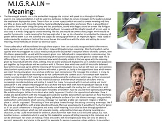 M.I.G.R.A.I.N –
Meaning:
• The Meaning of a media text is the embedded language the product will speak to us through all different
aspects in a code/connotation, it will be used in a particular medium to convey messages to the audience about
the media text displayed to them. There is four on screen aspects which are used to create meaning and they
are Mise en Scene with things like lighting, facial and body language, attire and props. There is also editing of
the product for example things like jump and fast paced cuts, sound with diegtic sound on screen like dialogue
or other sounds on screen to communicate clear and open messages and Non diegtic sound off screen used to
also used in a media language to create meaning. The last one would be camera shots/angles which would be
used in the scene to create meaning for the low angle shot it pan up to a character to symbolize the meaning of
power behind them as us the audience are subject to looking up at them as an important figure. These types of
codes created by equipment behind the scene like we discussed here with the shots and editing to create
meaning, these methods are known as technical codes
• These codes which will be exhibited through these aspects then can culturally recognized which then means
some audiences will understand it while others may not through various reasoning. One theory which can be
applied with meaning given to us by a media product is the Stuart Hall’s reception theory of media content, with
this theory presented to us and with the aspects given to us beforehand in cooperation to create meaning, this
theory deals with how we consume that meaning of the content and separates the general viewer base into 3
different bases. Firstly we have the dominant view which basically entails is that we agree with the meaning
given by the product with the shots, editing, mise en scene and sound displayed to us in collaboration purposely
put together by the producer and we conform with it. The next base which we could fall into is the balanced
base which means we agree with the meaning of the content displayed to us, but we still have our own opinions
about certain aspects and not fully conform with what is given to us, lastly is the oppositional base which means
we reject the meaning given to us and we prefer our own opinions over the message the producer is trying to
convey to us by the producer meaning we do not conform with the content at all. For example with how the
movie Inception ended, it left many fans arguing and discussing the ending over which way or theory is correct
and they all fall into these bases. As this movie is known as a thriller which shocked all of its fans with its
increasingly complicated story and ending it meant that many fans agreed with its actual ending and found
satisfaction in the complex meaning given to us on how the story ends with how the producer has said it has
through the message conveyed, the balanced audience will agree with the ending but not fully conform with
leaving it there, in fact they will remain open minded to what others have to say and their opinions about things
like subtle endings or hidden hints about what really happened. Finally is the oppositional who reject how it
ended and don’t conform with the message given and only want to believe their own opinion on how the movie
ended. When going into depth of movies, digging below the surface of just the blatant message, using symbolic
codes which can be objects which convey a message for example a bible can represent religion or that the
place is catholic originated. The setting of time and place shown through the setting connoting a message, like if
the area was at nighttime with a large abandoned house, then we would assume it would be in the horror genre
as it's an usual conventions in that genre and a way to tell meaning. It can also be done through symbolism ,
with features like colours which can tell separate moods , a discreet but clear way of giving meaning on a
character, so red could mean blood for violence, chaos for evil or even love as it’s the same colour as a rose.
Another feature symbolism which Is used by film makers for purpose of telling meaning is the costumes, so it
can be clothing or hair styles or makeup. These are used to tell meaning because they can tell a lot about a
person's personality and stance in the world, for example if a person is wearing a clean uniform, It means they
 