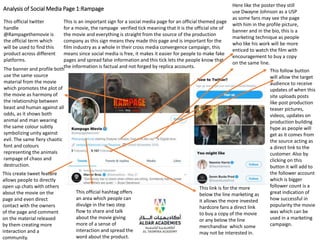 Analysis of Social Media Page 1:Rampage
This is an important sign for a social media page for an official themed page
for a movie, the rampage verified tick meaning that it is the official site of
the movie and everything is straight from the source of the production
company as this sign means they made this page and is important for the
film industry as a whole in their cross media convergence campaign, this
means since social media is free, it makes it easier for people to make fake
pages and spread false information and this tick lets the people know that
the information is factual and not forged by replica accounts.
This follow button
will allow the target
audience to receive
updates of when this
site uploads posts
like post production
teaser pictures,
videos, updates on
production building
hype as people will
get as it comes from
the source acting as
a direct link to the
customer. Also by
clicking on this
button it will add to
the follower account
which is bigger
follower count is a
great indication of
how successful in
popularity the movie
was which can be
used in a marketing
campaign.
This link is for the more
below the line marketing as
it allows the more invested
hardcore fans a direct link
to buy a copy of the movie
or any below the line
merchandise which some
may not be interested in.
Here like the poster they still
use Dwayne Johnson as a USP
as some fans may see the page
with him in the profile picture,
banner and in the bio, this is a
marketing technique as people
who like his work will be more
enticed to watch the film with
encouragement to buy a copy
on the same line.
This official hashtag offers
an area which people can
divulge in the two step
flow to share and talk
about the movie giving
more of a sense of
interaction and spread the
word about the product.
This create tweet feature
allows people to directly
open up chats with others
about the movie on the
page and even direct
contact with the owners
of the page and comment
on the material released
by them creating more
interaction and a
community.
The banner and profile both
use the same source
material from the movie
which promotes the plot of
the movie as harmony of
the relationship between
beast and human against all
odds, as it shows both
animal and man wearing
the same colour subtly
symbolizing unity against
evil. The same fiery chaotic
font and colours
representing the animals
rampage of chaos and
destruction.
This official twitter
handle
@Rampagethemovie is
the official term which
will be used to find this
product across different
platforms.
 