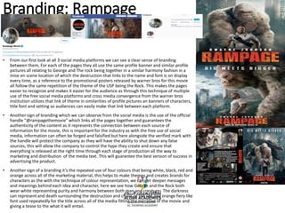 Branding: Rampage
• From our first look at all 3 social media platforms we can see a clear sense of branding
between them, For each of the pages they all use the same profile banner and similar profile
pictures all relating to George and The rock being together in a similar harmony fashion in a
mise en scene location of which the destruction that links to the name and font is on display
every time, as a reference to the promotional posters released by warner bros for this movie
all follow the same repetition of the theme of the USP being the Rock. This makes the pages
easier to recognize and makes it easier for the audience as through this technique of multiple
use of the free social media platforms and cross media convergence from the warner bros
institution utilizes that link of theme in similarities of profile pictures an banners of characters,
title font and setting so audiences can easily make that link between each platform.
• Another sign of branding which we can observe from the social media is the use of the official
handle “@rampagethemovie” which links all the pages together and guarantees the
authenticity of the content as it represents the connection between each source of
information for the movie, this is important for the industry as with the free use of social
media, information can often be forged and falsified but here alongside the verified mark with
the handle will protect the company as they will have the ability to shut down any false
sources, this will allow the company to control the hype they create and ensure that
everything is released at the right time through each stage of production all the way to
marketing and distribution of the media text. This will guarantee the best version of success in
advertising the product.
• Another sign of a branding it’s the repeated use of four colours that being white, black, red and
orange across all of the marketing material, this helps to make themes and creates brands for
characters as the with the technique of colour representation, we can get deeper messages
and meanings behind each idea and character, here we see how George and the Rock both
wear white representing purity and harmony between both man and creature The darkness
can represent and death surrounding the destruction and chaos of the red and orange fiery like
font used repeatedly for the title across all of the media fitting the narrative of the movie and
giving a tease to the what it will entail.
 