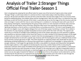 Analysis of Trailer 2:Stranger Things
Official Final Trailer-Season 1
Here I am going to be analyzing the last official trailer for season one of the horror/sc-fi genre series show named
“Stranger Things”, as with many trailers it is common to find in most trailers today is that they follow a narrative
structure, like we have see before and now see here is how the trailer uses the three stages of the 3 act structure them
being the establishing phase, the problem phase and the montage phase. With this trailer there is no diversion from that
technique as with the first forty seconds of this trailer is used what we see as the first stage of the this structure with the
shots are longer in scenes with the mise en scene starting out in a residence in a boring calm town with a pan shot of
boys playing a board game, representing how this group of boys will be our main characters of interest, then more but
quicker close ups and medium shots of the boys riding their bikes home more specifically one boy being Will Byers,
signifying meaning to us that he will be a crucial plot device surrounding around him. This shot is used alongside eerie
but calm non diegetic music with diegetic dialogue from one of the boys saying “something is coming” this is edited in
this direction of a way of giving a possible foreshadow to future events which the trailer will show. This segment will
mainly focus on the fact of nostalgia of the childhoods of most of the viewers who grew up in the seventies to eighties
who would be our dominant viewers of the Stuart hall Theory or to other members of the balanced viewers of the target
audience who can relate to not being born or raised in that time but playing games in that time of no video games but
straight old fashioned fun to link with a specific type of person with the board games with your childhood friends at their
house and then racing to get home at night. Then there would be our opposing viewers who would take this plot as it is
developing and being established to us because they would have no experience nor knowledge i.e. being mostly the
younger audiences. It will target this age besides the offers a new platform to educate and bring another demographic
into the target audience. In this segment of introducing this new series, another feature of this is instructing the
production institution which entails the Netflix brand opening part of the trailer which is used as Netflix is a well known
subscription based service with thousands of shows, this gives us the meaning to set a high bar of expectation which is
associated to the name/brand and also give us meaning to where we can find and watch this show. In this introduction
section we can also apply it towards the Todorov’s narrative structure here as the producer can be observed to use this
narrative tool for the plot here as it represents the equilibrium of the narrative and in this trailer its seen through the
normality of the setting starting with the household as some of the first shots of the trailer.
 