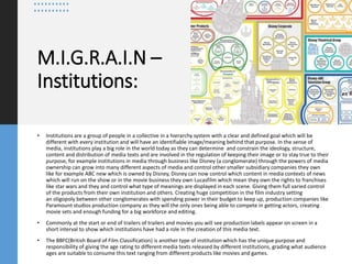 M.I.G.R.A.I.N –
Institutions:
• Institutions are a group of people in a collective in a hierarchy system with a clear and defined goal which will be
different with every institution and will have an identifiable image/meaning behind that purpose. In the sense of
media, institutions play a big role in the world today as they can determine and constrain the ideology, structure,
content and distribution of media texts and are involved in the regulation of keeping their image or to stay true to their
purpose, for example institutions in media through business like Disney (a conglomerate) through the powers of media
ownership can grow into many different aspects of media and control other smaller subsidiary companies they own
like for example ABC new which is owned by Disney, Disney can now control which content in media contexts of news
which will run on the show or in the movie business they own Lucasfilm which mean they own the rights to franchises
like star wars and they and control what type of meanings are displayed in each scene. Giving them full varied control
of the products from their own institution and others. Creating huge competition in the film industry setting
an oligopoly between other conglomerates with spending power in their budget to keep up, production companies like
Paramount studios production company as they will the only ones being able to compete in getting actors, creating
movie sets and enough funding for a big workforce and editing.
• Commonly at the start or end of trailers of trailers and movies you will see production labels appear on screen in a
short interval to show which institutions have had a role in the creation of this media text.
• The BBFC(British Board of Film Classification) is another type of institution which has the unique purpose and
responsibility of giving the age rating to different media texts released by different institutions, grading what audience
ages are suitable to consume this text ranging from different products like movies and games.
 