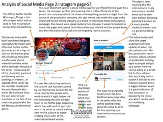 Analysis of Social Media Page 2:Instagram page-ST
This is an important sign for a social media page for an official themed page for a
series, the rampage verified tick meaning that it is the official site of the
production company behind the show and everything posted is straight from the
source of the production company, this sign means they made this page and is
important for the filming industry as a whole in their cross media convergence
campaign, this means since social media is free, it makes it easier for people to
make fake pages and spread false information and this tick lets the people know
that the information is factual and not forged by replica accounts.
This follow button will
allow the target
audience to receive
updates of when this
site uploads posts like
post production teaser
pictures, videos, updates
on production building
hype as people will get
as it comes from the
source acting as a direct
link to the customer.
Also by clicking on this
button it will add to the
follower account which
is bigger follower count
is a great indication of
how successful in
popularity the movie
was which can be used
in a marketing
campaign.
The page is open
meaning that the
information is freely
and easily accessible
which can be seen
even without following
meaning it is open for
a much grander
market of viewers and
is a great marketing
tool .
The banner and profile
both have been designed
successfully to match each
other but for the profile
picture to act as a logo of
sort but the banner gives
off a meaning, they both
use the same source
material from the series
which promotes the plot of
the series showcasing all
of the characters good and
evil showing various
buildings of interest , all
aspects of the series like
the monster could catch
the eye of people who
either like someone from
the vast array of cast
members or the fact of the
creatures, people who like
the fantasy and the horror
genre.
The page has purposely
linked actors like Finn
Wolfhard who plays Mike
in the series who also
will be posting things
about the show to all of
his fans opening up a
new medium to consume
content.
This official twitter handle
@Stranger_Things is the
official term which will be
used to find this product
across different platforms.
If a user likes what they see from
the content that has been posted
by the this themed account for the
show then for the people who
want to watch it right, below the
line marketing, this link will take
them to the Netflix page displaying
which they will need to sign in to
watch the series or create a whole
new Netflix account to watch
creating more users of the
subscription based service.
Here is a
shortlisted
section of
the posts
which may
catch a new
viewers eye
straight away
 