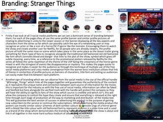 Branding: Stranger Things
• Firstly if we look at all 3 social media platforms we can see a dominant sense of branding between
them, For each of the pages they all use the same profile banner and similar profile pictures all
relating to advertising in unity to the newer season or the banner displaying all the key aspects and
characters from the series so far which can possibly catch the eye of a networking user or may
recognize an actor or like a icon of a horror/SC-FI genre like the monster. Encouraging them to watch
the show and create another user for Netflix, for all people who are already viewers, the profile
picture all hold the same mise en scene which takes place in the same place as the teaser trailer giving
something for them type of fans to recognize alongside the traditional old fashioned red old fashioned
like font which connotes blood and danger that links to the plot of the show, symbol which gives off
subtle meaning every time, as a reference to the promotional posters released by Netflix for this
series all follow the same repetition of the theme of the USP being the creepiness of the horror genre
mixed in with the stringiest of events like disappearance or mystery. This makes the pages easier to
recognize and makes it easier for the audience as through this technique of multiple use of the free
social media platforms and cross media convergence from the warner bros institution utilizes that link
of theme in similarities of profile pictures an banners of characters, title font and setting so audiences
can easily make that link between each platform.
• Another sign of branding which we can observe from the social media is the use of the official handle
“@Strange_Things” which links all the pages together and guarantees the authenticity of the content
as it represents the unique name and connection between each source of information for the movie,
this is important for the industry as with the free use of social media, information can often be faked
and falsified but here alongside the verified mark with the handle will protect the company as they
will have the ability to signify to fans of the show which source is credible and which isn’t, this will
allow the company to control the hype they create and ensure that everything is released at the right
time through each stage of production all the way to marketing and distribution of the media text.
This will guarantee the best version of success in advertising the product in the purpose of gaining
new subscribers to the service or continue the subscriptions. When advertising the media product the
posters use mostly similar colour schemes of dark somber colours to connote sings of a horror genre
with a blood like title colour with old fashioned font to represent violence in a older time and is used
as a brand of the show which demonstrates the branding technique to tell what the show is about and
link it all together in the more hard surface medium of advertising.
 
