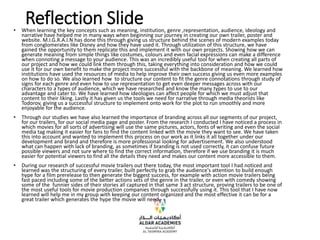 Reflection Slide
• When learning the key concepts such as meaning, institution, genre ,representation, audience, ideology and
narrative have helped me in many ways when beginning our journey in creating our own trailer, poster and
website. M.I.G.R.A.I.N has done this through giving us structure behind the scenes of modern examples today
from conglomerates like Disney and how they have used it. Through utilization of this structure, we have
gained the opportunity to them replicate this and implement it with our own projects. Showing how we can
generate meaning from simple things like costumes, colours and even facial expressions can make a difference
when connoting a message to your audience. This was an incredibly useful tool for when creating all parts of
our project and how we could link them through this, taking everything into consideration and how we could
use it for our own benefit to make the project more successful with the backbone of meaning. We learned how
institutions have used the resources of media to help improve their own success giving us even more examples
on how to do so. We also learned how to structure our content to fit the genre connotations through study of
signs for each genre and even how to use representation to get even deeper messages across with our
characters to a types of audience, which we have researched and know the many types to use to our
advantage and cater to. We have learned how ideologies can affect people for which we must adjust that
content to their liking. Lastly it has given us the tools we need for narrative through media theorists like
Todorov, giving us a successful structure to implement onto work for the plot to run smoothly and more
enjoyable for the audience.
• Through our studies we have also learned the importance of branding across all our segments of our project,
for our trailers, for our social media page and poster. From the research I conducted I have noticed a process in
which movies for all sorts of advertising will use the same pictures, actors, fonts of writing and even the social
media tag making it easier for fans to find the content linked with the movie they want to see. We have taken
this into account and wanted to implement this process on our work as it links it all together under our
development and brand and therefore is more professional looking for advertisement. We also understood
what can happen with lack of branding, as sometimes if branding is not used correctly, it can confuse future
possible viewers and not sure where to find the correct information, therefore if we use branding it is much
easier for potential viewers to find all the details they need and makes our content more accessible to them.
• During our research of successful movie trailers out there today, the most important tool I had noticed and
learned was the structuring of every trailer, built perfectly to grab the audience's attention to build enough
hype for a film prerelease to then generate the biggest success, for example with action movie trailers being
fast paced including some of the better actions sets of the genre in the trailer, or even with comedy showing
some of the funnier sides of their stories all captured in that same 3 act structure, proving trailers to be one of
the most useful tools for movie production companies through successfully using it. This tool that I have now
learned will help me in my group with keeping our content organized and the most effective it can be for a
great trailer which generates the hype the movie will need.
 