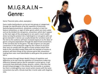 M.I.G.R.A.I.N –
Genre:
Genre Theorists (who, what, examples): :
Every media text/products can be put into groups or categorized
through the identification of by the repetition of distinctive
features/signs(conventions), sometimes a product or text Can
feature conventions or signs of other genres which are more subtle
and can be divided into sub genres, conventions which don’t appear
as the main signs of the actual genre or are used in much smaller
doses turning the product into a hybrid genre or one genre with sub
genres beneath it. Genres can usually dictate the narrative route of
the text as the audience will have increased exposure to the ideas of
genres and grow expectations through the determined conventions
of the narrative due to the genre. The idea of genre can also give
conventions in the production stage for the creators to structure
their story to comply with the genre of their product which then
leads to the saturated market today with the example of movies as
products will share things of the common genre like conventions
making them even more identifiable to what genre the product will
fall in.
This is proven through Steven Neale’s theory of repetition and
difference as he says how the repetition of conventions makes the
difference between genres like for example in action genre, it will
commonly have physically strong, dynamic, violent, male hero like
Arnold Schwarzenegger in the movies like commando or predator
but then is challenged by more recent action movies with the same
conventions but with a female lead like in tomb raider with Angelina
Jolie.
 