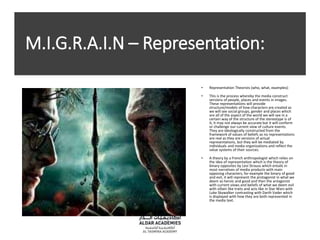 M.I.G.R.A.I.N – Representation:
• Representation Theorists (who, what, examples):
• This is the process whereby the media construct
versions of people, places and events in images.
These representations will provide
structure/models of how characters are created as
we will see social groups, gender and places which
are all of the aspect of the world we will see in a
certain way of the structure of the stereotype is of
it, it may not always be accurate but it will conform
or challenge our current view of culture events.
They are ideologically constructed from the
framework of values of beliefs as no representations
are real as they are versions of actual
representations, but they will be mediated by
individuals and media organizations and reflect the
value systems of their sources.
• A theory by a French anthropologist which relies on
the idea of representation which is the theory of
binary opposites by Levi Strauss which entails in
most narratives of media products with main
opposing characters, for example the binary of good
and evil, it will represent the protagonist in what we
deem as heroic and good and then the antagonist
with current views and beliefs of what we deem evil
with villain like traits and acts like in Star Wars with
Luke Skywalker contrasting with Darth Vader which
is displayed with how they are both represented in
the media text.
 