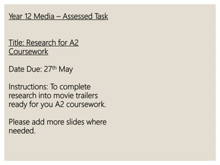 Year 12 Media – Assessed Task
Title: Research for A2
Coursework
Date Due: 27th May
Instructions: To complete
research into movie trailers
ready for you A2 coursework.
Please add more slides where
needed.
 
