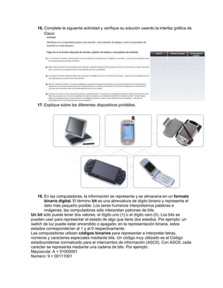 16. Complete la siguiente actividad y verifique su solución usando la interfaz gráfica de
       Cisco:




   17. Explique sobre los diferentes dispositivos portátiles.




    18. En las computadoras, la información se representa y se almacena en un formato
        binario digital. El término bit es una abreviatura de dígito binario y representa el
        dato más pequeño posible. Los seres humanos interpretamos palabras e
        imágenes; las computadoras sólo interpretan patrones de bits.
Un bit sólo puede tener dos valores, el dígito uno (1) o el dígito cero (0). Los bits se
pueden usar para representar el estado de algo que tiene dos estados. Por ejemplo: un
switch de luz puede estar encendido o apagado; en la representación binaria, estos
estados corresponderían al 1 y al 0 respectivamente.
Las computadoras utilizan códigos binarios para representar e interpretar letras,
números y caracteres especiales mediante bits. Un código muy utilizado es el Código
estadounidense normalizado para el intercambio de información (ASCII). Con ASCII, cada
carácter se representa mediante una cadena de bits. Por ejemplo:
Mayúscula: A = 01000001
Número: 9 = 00111001
 