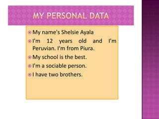  My  name's Shelsie Ayala
 I'm 12 years old and        I'm
  Peruvian. I'm from Piura.
 My school is the best.
 I'm a sociable person.
 I have two brothers.
 