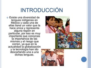 INTRODUCCIÓN
Existe una diversidad de
   lenguas indígenas en
  México y cada una de
ellas tiene un valor que la
 hace única y representa
      alguna región en
particular, por eso es muy
importante que conozcas
    la importancia de las
 mismas y el riesgo que
     corren, ya que en la
actualidad la globalización
  y la tecnología han ido
 descartando una a una
       dichas lenguas.
 
