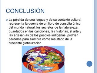 CONCLUSIÓN
   La pérdida de una lengua y de su contexto cultural
    representa la quema de un libro de consulta único
    del mundo natural, los secretos de la naturaleza,
    guardados en las canciones, las historias, el arte y
    las artesanías de los pueblos indígenas, podrían
    perderse para siempre como resultado de la
    creciente globalización
 