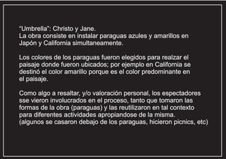 “Umbrella”: Christo y Jane.
La obra consiste en instalar paraguas azules y amarillos en
Japón y California simultaneamente.
Los colores de los paraguas fueron elegidos para realzar el
paisaje donde fueron ubicados; por ejemplo en California se
destinó el color amarillo porque es el color predominante en
el paisaje.
Como algo a resaltar, y/o valoración personal, los espectadores
sse vieron involucrados en el proceso, tanto que tomaron las
formas de la obra (paraguas) y las reutilizaron en tal contexto
para diferentes actividades apropiandose de la misma.
(algunos se casaron debajo de los paraguas, hicieron picnics, etc)

 