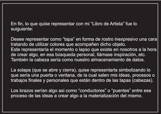 En fin, lo que quise representar con mi “Libro de Artista” fue lo
suiguiente:
Desee representar como “tapa” en forma de rostro inexpresivo una cara
tratando de utilizar colores que acompañen dicho objeto.
Este representaría el momento o lapso que existe en nosotros a la hora
de crear algo, en esa búsqueda personal, llámase inspiración, etc.
También la cabeza sería como nuestro almacenamiento de datos.
La solapa (que se abre y cierra), quise representarla simbolizando lo
que sería una puerta o ventana, de la cual salen mis ideas, procesos o
trabajos finales y personales que están dentro de las tapas (cabezas).
Los brazos serían algo asi como “conductores” o “puentes” entre ese
proceso de las ideas a crear algo a la materialización del mismo.

 