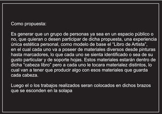 Como propuesta:
Es generar que un grupo de personas ya sea en un espacio público o
no, que quieran o desen participar de dicha propuesta, una experiencia
única estética personal, como modelo de base el “Libro de Artista”,
en el cual cada uno va a poseer de materiales diversos desde pinturas
hasta marcadores, lo que cada uno se sienta identificado o sea de su
gusto particular y de soporte hojas. Estos materiales estarán dentro de
dicha “cabeza libro” pero a cada uno le tocara materialez distintos, lo
cual van a tener que producir algo con esos materiales que guarda
cada cabeza.
Luego el o los trabajos realizados seran colocados en dichos brazos
que se esconden en la solapa

 