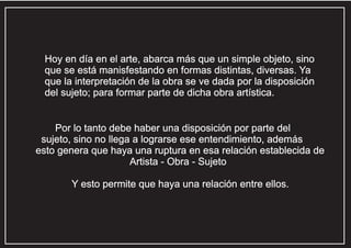 Hoy en día en el arte, abarca más que un simple objeto, sino
que se está manisfestando en formas distintas, diversas. Ya
que la interpretación de la obra se ve dada por la disposición
del sujeto; para formar parte de dicha obra artística.

Por lo tanto debe haber una disposición por parte del
sujeto, sino no llega a lograrse ese entendimiento, además
esto genera que haya una ruptura en esa relación establecida de
Artista - Obra - Sujeto
Y esto permite que haya una relación entre ellos.

 
