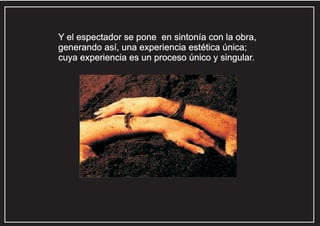 Y el espectador se pone en sintonía con la obra,
generando así, una experiencia estética única;
cuya experiencia es un proceso único y singular.

 