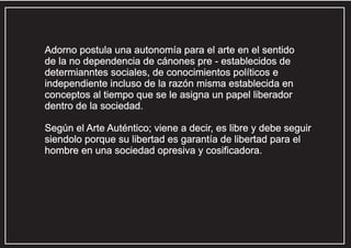 Adorno postula una autonomía para el arte en el sentido
de la no dependencia de cánones pre - establecidos de
determianntes sociales, de conocimientos políticos e
independiente incluso de la razón misma establecida en
conceptos al tiempo que se le asigna un papel liberador
dentro de la sociedad.
Según el Arte Auténtico; viene a decir, es libre y debe seguir
siendolo porque su libertad es garantía de libertad para el
hombre en una sociedad opresiva y cosificadora.

 