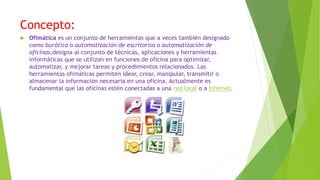 Concepto:
 Ofimática es un conjunto de herramientas que a veces también designado
como burótica o automatización de escritorios o automatización de
oficinas,designa al conjunto de técnicas, aplicaciones y herramientas
informáticas que se utilizan en funciones de oficina para optimizar,
automatizar, y mejorar tareas y procedimientos relacionados. Las
herramientas ofimáticas permiten idear, crear, manipular, transmitir o
almacenar la información necesaria en una oficina. Actualmente es
fundamental que las oficinas estén conectadas a una red local o a Internet.
 