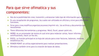 Para que sirve ofimatica y sus
componentes:
 Nos da la posibilidad de crear, transmitir y almacenar todo tipo de información que se necesita.
 Es una recopilación de programas, los cuales son utilizados en oficinas y sirve para diferentes
funciones.
 Sirve para crear,modificar,organizar,escanear,imprimir etc. los archivos y documentos que
necesitemos
 Tiene diferentes herramientas y programas: Word, Excel, power point etc.
 WORD: es un procesador de textos el cual sirve para redactar cartas, hacer informes,
certificaciones, hacer un fax etc.
 EXCEL: su función principal es la hoja de calculo para crear facturas, balances, nominas,
estadísticas etc.
 POWER POINT: se utiliza especialmente para realizar presentaciones.
 Ofimática también sirve para la creación de bases de datos.
 