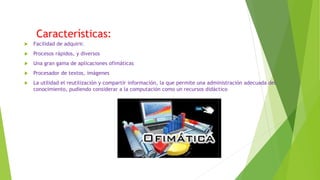 Características:
 Facilidad de adquirir.
 Procesos rápidos, y diversos
 Una gran gama de aplicaciones ofimáticas
 Procesador de textos, imágenes
 La utilidad el reutilización y compartir información, la que permite una administración adecuada del
conocimiento, pudiendo considerar a la computación como un recursos didáctico
 