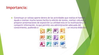 Importancia:
 Constituye un valioso aporte dentro de las actividades que realiza el hombre.
Ayuda a realizar mucha tareas,facilta la edición de textos, realizar cálculos y
preparar presentaciones de exposición La utilidad esta en la reutilización y el
compartir información, lo que permite una administración adecuada del
conocimiento, pudiendo considerar a la computación con un recurso didáctico
 