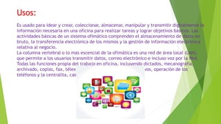 Usos:
Es usado para idear y crear, coleccionar, almacenar, manipular y transmitir digitalmente la
información necesaria en una oficina para realizar tareas y lograr objetivos básicos. Las
actividades básicas de un sistema ofimático comprenden el almacenamiento de datos en
bruto, la transferencia electrónica de los mismos y la gestión de información electrónica
relativa al negocio.
La columna vertebral o lo mas escencial de la ofimática es una red de área local (LAN),
que permite a los usuarios transmitir datos, correo electrónico e incluso voz por la Red.
Todas las funciones propia del trabajo en oficina, incluyendo dictados, mecanografía,
archivado, copias, fax, télex, microfilmado y gestión de archivos, operación de los
teléfonos y la centralita, caen en esta categoría.
 