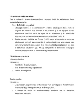 7.2 Definición de las variables:
Para la realización de esta investigación es necesario definir las variables en forma
conceptual y operativa.
   7.2.1. Definición conceptual
   -   Liderazgo directivo: es necesario recurrir a Pozner (2000) que lo define “como el
       conjunto de procesos que orientan a las personas y a los equipos en una
       determinada dirección hacia el logro de la excelencia y el aprendizaje
       organizacional, primordialmente por medios no coercitivos” (pág. 9),
   -   Gestión escolar: definida por Pozner (1997) como “el conjunto de acciones,
       relacionadas entre sí, que emprende el equipo directivo de una escuela para
       promover y facilitar la consecución de la intencionalidad pedagógica en-con-para
       la comunidad educativa” (pp. 71-72), comprende la dimensión pedagógica
       curricular, la organizativa, la administrativa y la comunitaria.


7.2 Definición operatoria
Liderazgo directivo
Indicadores:
   -   Habilidades de comunicación.
   -   Nivel de conocimiento y capacitación.
   -   Formas de delegación.




Gestión escolar:
Indicadores:
   -   La planeación, seguimiento y evaluación del Plan Estratégico de Transformación
       escolar (PETE) y el Programa Anual de Trabajo (PAT).
   -   El número de visitas de acompañamiento realizadas con su respectivo
       anecdotario elaborado.
 