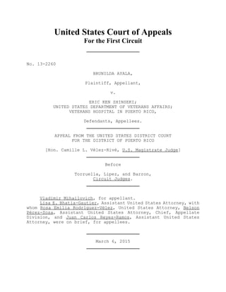 United States Court of Appeals
For the First Circuit
No. 13-2260
BRUNILDA AYALA,
Plaintiff, Appellant,
v.
ERIC KEN SHINSEKI;
UNITED STATES DEPARTMENT OF VETERANS AFFAIRS;
VETERANS HOSPITAL IN PUERTO RICO,
Defendants, Appellees.
APPEAL FROM THE UNITED STATES DISTRICT COURT
FOR THE DISTRICT OF PUERTO RICO
[Hon. Camille L. Vélez-Rivé, U.S. Magistrate Judge]
Before
Torruella, Lipez, and Barron,
Circuit Judges.
Vladimir Mihailovich, for appellant.
Lisa E. Bhatia-Gautier, Assistant United States Attorney, with
whom Rosa Emilia Rodríguez-Vélez, United States Attorney, Nelson
Pérez-Sosa, Assistant United States Attorney, Chief, Appellate
Division, and Juan Carlos Reyes-Ramos, Assistant United States
Attorney, were on brief, for appellees.
March 6, 2015
 