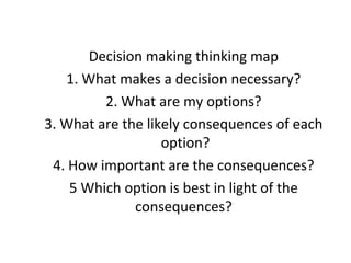 Decision making thinking map
1. What makes a decision necessary?
2. What are my options?
3. What are the likely consequences of each
option?
4. How important are the consequences?
5 Which option is best in light of the
consequences?
 