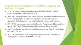 3. Genesis and Institutionalization of effective response and
resilience in Ethiopia
 1974 The pioneering organization was the Relief and Rehabilitation
Commission (RRC) established in 1974
 1995 RRC was restructured and named Disaster Prevention and Preparedness
Commission (DPPC) in 1995 with significant changes in mandate to
strengthen the linkages between relief and early warning and response
 2004 DPPC was renamed again as the Disaster Prevention and Preparedness
Agency (DPPA) in 2004 without significant change in the mandate
 2007 Transformed into Disaster Risk Management and Food Security Sector
(DRMFSS) in 2007
 2015 The latest institutional change created the National Disaster Risk
Management Commission (NDRMC) in 2015
 