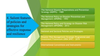 The National Disaster Preparedness and Prevention
Strategy (NDPPS) – 1989
The National Policy on Disaster Prevention and
Management (NPDPM) - 1993
The National Policy and Strategy on Disaster Risk
Management (NPSDRM) - 2013
National and Sectoral Policies and Strategies
Disaster Risk Management Strategic Programme and
Investment Framework (DRM SPIF) - 2014
International Conventions and Instruments
4. Salient features
of policies and
strategies for
effective response
and resilience
 