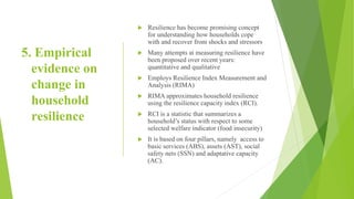 5. Empirical
evidence on
change in
household
resilience
 Resilience has become promising concept
for understanding how households cope
with and recover from shocks and stressors
 Many attempts at measuring resilience have
been proposed over recent years:
quantitative and qualitative
 Employs Resilience Index Measurement and
Analysis (RIMA)
 RIMA approximates household resilience
using the resilience capacity index (RCI).
 RCI is a statistic that summarizes a
household’s status with respect to some
selected welfare indicator (food insecurity)
 It is based on four pillars, namely access to
basic services (ABS), assets (AST), social
safety nets (SSN) and adaptative capacity
(AC).
 