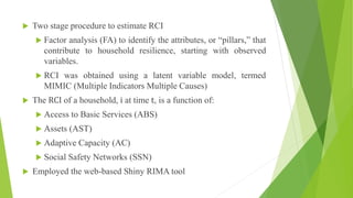  Two stage procedure to estimate RCI
 Factor analysis (FA) to identify the attributes, or “pillars,” that
contribute to household resilience, starting with observed
variables.
 RCI was obtained using a latent variable model, termed
MIMIC (Multiple Indicators Multiple Causes)
 The RCI of a household, i at time t, is a function of:
 Access to Basic Services (ABS)
 Assets (AST)
 Adaptive Capacity (AC)
 Social Safety Networks (SSN)
 Employed the web-based Shiny RIMA tool
 