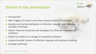 #2023 AGRODEP CONFERENCE
 Introduction
 Main triggers of natural and human-induced disasters in Ethiopia
 Genesis and institutionalization of effective response and resilience
building in Ethiopia
 Salient features of policies and strategies for effective response and
resilience
 Empirical evidence on change in household resilience
 Lessons learned: drivers of effective response and resilience building
 Strategic pathways
Outline of the presentation
 