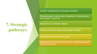 7. Strategic
pathways
Conflict management and peace building
Promote public and private investment in agriculture
and natural resources
Adaptation to climate change
Promote access to input and output markets
Strengthen governance structure
Emphasize on inclusion of the most vulnerable groups
and environment
 