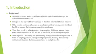1. Introduction
 Background
 Mounting evidence points to profound economic transformation Ethiopia has
achieved from 1995 to 2016
 Ethiopia is also exposed to a wide range of disasters: natural and human induced
 If the country continues a business-as-usual approach to crisis response, it will not
be able to manage the increasing scale of the challenges
 Thus, there is call by all stakeholders for a paradigm shift in the way the country
deals with communities at risk if it has to sustain the recent development gains
 Main objective - reviewing and documenting strategic interventions by the GoE in
terms of adopting policies, strategies and programmes, building the necessary
institutional structures that enhance resilience to multiple shocks.
 