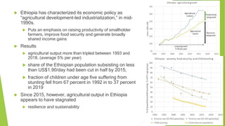  Ethiopia has characterized its economic policy as
“agricultural development-led industrialization,” in mid-
1990s.
 Puts an emphasis on raising productivity of smallholder
farmers, improve food security and generate broadly
shared income gains
 Results
 agricultural output more than tripled between 1993 and
2018, (average 5% per year)
 share of the Ethiopian population subsisting on less
than US$1.90/day had been cut in half by 2015,
 fraction of children under age five suffering from
stunting fell from 67 percent in 1992 in to 37 percent
in 2019
 Since 2015, however, agricultural output in Ethiopia
appears to have stagnated
 resilience and sustainability
 