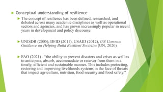  Conceptual understanding of resilience
 The concept of resilience has been defined, researched, and
debated across many academic disciplines as well as operational
sectors and agencies, and has grown increasingly popular in recent
years in development and policy discourse
 UNISDR (2005), DFID (2011), USAID (2012), UN Common
Guidance on Helping Build Resilient Societies (UN, 2020)
 FAO (2021) - “the ability to prevent disasters and crises as well as
to anticipate, absorb, accommodate or recover from them in a
timely, efficient and sustainable manner. This includes protecting,
restoring and improving livelihoods systems in the face of threats
that impact agriculture, nutrition, food security and food safety."
 