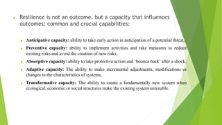  Resilience is not an outcome, but a capacity that influences
outcomes: common and crucial capabilities:
 Anticipative capacity: ability to take early action in anticipation of a potential threat,
 Preventive capacity: ability to implement activities and take measures to reduce
existing risks and avoid the creation of new risks,
 Absorptive capacity: ability to take protective action and ‘bounce back’ after a shock,
 Adaptive capacity: The ability to make incremental adjustments, modifications or
changes to the characteristics of systems,
 Transformative capacity: The ability to create a fundamentally new system when
ecological, economic or social structures make the existing system untenable.
 
