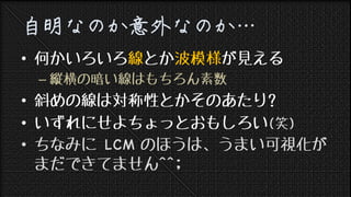 第四回 日曜数学会 Lightning Talk
自明なのか意外なのか…
• 何かいろいろ線とか波模様が見える
– 縦横の暗い線はもちろん素数
• 斜めの線は対称性とかそのあたり?
• いずれにせよちょっとおもしろい(笑)
• ちなみに LCM のほうは、うまい可視化が
まだできてません^^;
 