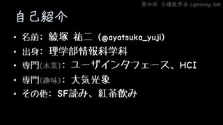 第四回 日曜数学会 Lightning Talk
自己紹介
• 名前: 綾塚 祐二 (@ayatsuka_yuji)
• 出身: 理学部情報科学科
• 専門(本業): ユーザインタフェース、HCI
• 専門(趣味): 大気光象
• その他: SF読み、紅茶飲み
 