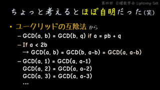 第四回 日曜数学会 Lightning Talk
ちょっと考えるとほぼ自明だった(笑)
• ユークリッドの互除法 から
– GCD(a, b) = GCD(b, q) if a = pb + q
– If a < 2b
→ GCD(a, b) = GCD(b, a-b) = GCD(a, a-b)
– GCD(a, 1) = GCD(a, a-1)
GCD(a, 2) = GCD(a, a-2)
GCD(a, 3) = GCD(a, a-3)
…
 