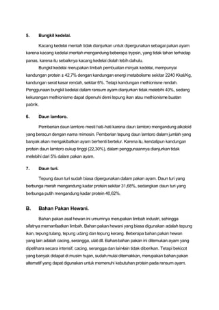 5.     Bungkil kedelai.

       Kacang kedelai mentah tidak dianjurkan untuk dipergunakan sebagai pakan ayam
karena kacang kedelai mentah mengandung beberapa trypsin, yang tidak tahan terhadap
panas, karena itu sebaiknya kacang kedelai diolah lebih dahulu.
       Bungkil kedelai merupakan limbah pembuatan minyak kedelai, mempunyai
kandungan protein ± 42,7% dengan kandungan energi metabolisme sekitar 2240 Kkal/Kg,
kandungan serat kasar rendah, sekitar 6%. Tetapi kandungan methionisne rendah.
Penggunaan bungkil kedelai dalam ransum ayam dianjurkan tidak melebihi 40%, sedang
kekurangan methionisme dapat dipenuhi demi tepung ikan atau methionisme buatan
pabrik.

6.     Daun lamtoro.

       Pemberian daun lamtoro mesti hati-hati karena daun lamtoro mengandung alkoloid
yang beracun dengan nama mimosin. Pemberian tepung daun lamtoro dalam jumlah yang
banyak akan mengakibatkan ayam berhenti bertelur. Karena itu, kendatipun kandungan
protein daun lamtoro cukup tinggi (22,30%), dalam penggunaannya dianjurkan tidak
melebihi dari 5% dalam pakan ayam.

7.     Daun turi.

       Tepung daun turi sudah biasa dipergunakan dalam pakan ayam. Daun turi yang
berbunga merah mengandung kadar protein sekitar 31,68%, sedangkan daun turi yang
berbunga putih mengandung kadar protein 40,62%.


B.     Bahan Pakan Hewani.

       Bahan pakan asal hewan ini umumnya merupakan limbah industri, sehingga
sifatnya memanfaatkan limbah. Bahan pakan hewani yang biasa digunakan adalah tepung
ikan, tepung tulang, tepung udang dan tepung kerang. Beberapa bahan pakan hewan
yang lain adalah cacing, serangga, ulat dll. Bahan-bahan pakan ini ditemukan ayam yang
dipelihara secara intensif, cacing, serangga dan lain-lain tidak diberikan. Tetapi bekicot
yang banyak didapat di musim hujan, sudah mulai diternakkan, merupakan bahan pakan
alternatif yang dapat digunakan untuk memenuhi kebutuhan protein pada ransum ayam.
 