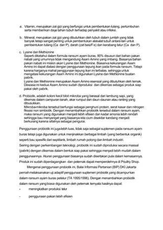 a. Vitamin, merupakan zat gizi yang berfungsi untuk pembentukan tulang, pertumbuhan
   serta memberikan daya tahan tubuh terhadap penyakit atau infeksi.

b. Mineral, merupakan zat gizi yang dibutuhkan oleh tubuh dalam jumlah yang tidak
   banyak tetapi sangat penting untuk pembentukan alat-alat tubuh antara lain untuk
   pembentukan tulang (Ca dan P). darah (zat besi/Fe) dan kerabang telur (Ca dan P).

c. Lysine dan Methionine
   Seperti diketahui dalam formula ransum ayam buras, 90% disusun dari bahan pakan
   nabati yang umumnya tidak mengandung Asam Amino yang imbang. Biasanya bahan
   pakan nabati ini miskin akan Lysine dan Methionine. Biasanva kekurangan Asam
   Amino ini dapat diatasi dengan penggunaan tepung ikan pada formula ransum. Tetapi
   karena harganya mahal penggunaan tepung ikan ini terbatas. sehingga untuk
   mengatasi kekurangan Asam Amino ini digunakan Lysine dan Methionine buatan
   pabrik.
   Lysine dan Methionine merupakan Asam Amino esensial yang dibutuhkan oleh ternak.
   Dewasa ini kedua Asam Amino sudah diproduksi dan dikemas sebagai produk siap
   pakai oleh pabrik.

d. Probiotik, adalah koloni kecil bibit mikroba yang berasal dari lambung sapi, yang
    dikemas dalam campuran tanah, akar rumput dan daun-daunan atau ranting yang
    dibusukkan.
    Mikroba-mikroba tersebut berfungsi sebagai penghuni protein, serat kasar dan nitrogen
    fiksasi non simbiotik. Dengan menambahkan probiotik tersebut dalam ransum ayam,
    maka ransum yang digunakan menjadi lebih efisien dan kadar amonia lebih rendah
    sehingga bau menyengat yang biasanya kita cium disekitar kandang menjadi
    berkurang karena sifatnya sebagai pengurai.

Penggunaan probiotik ini juga lebih luas, tidak saja sebagai suplemen pada ransum ayam
buras tetapi juga digunakan untuk menjinakkan berbagai limbah (yang berbentuk organik)
seperti bau spesifik dari septitank, limbah rumah potong dan limbah industri.
Seiring dengan perkembangan teknologi, probiotik ini sudah diproduksi secara massal
(pabrik) dengan dikemas dalam bentuk siap pakai sehingga menjadi lebih mudah dalam
penggunaannya. Aturan penggunaan biasanya sudah disertakan pula dalam kemasannya.
Produk ini sudah diperdagangkan dan peternak dapat memperolehnya di Poultry Shop.
     Mengenai penggunaan probiotik ini, Balai Informasi Pertanian (BIP) DKI Jakarta
pernah melaksanakan uji adaptif penggunaan suplemen probiotik yang dicampurkan
dalam ransum ayam buras petelur (TA 1995/1996). Dengan menambahkan probiotik
dalam ransum yang biasa digunakan oleh peternak ternyata hasilnya dapat:
-     meningkatkan produksi telur

-     penggunaan pakan lebih efisien
 