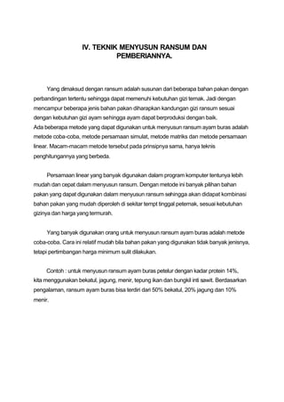 IV. TEKNIK MENYUSUN RANSUM DAN
                              PEMBERIANNYA.



     Yang dimaksud dengan ransum adalah susunan dari beberapa bahan pakan dengan
perbandingan tertentu sehingga dapat memenuhi kebutuhan gizi ternak. Jadi dengan
mencampur beberapa jenis bahan pakan diharapkan kandungan gizi ransum sesuai
dengan kebutuhan gizi ayam sehingga ayam dapat berproduksi dengan baik.
Ada beberapa metode yang dapat digunakan untuk menyusun ransum ayam buras adalah
metode coba-coba, metode persamaan simulat, metode matriks dan metode persamaan
linear. Macam-macam metode tersebut pada prinsipnya sama, hanya teknis
penghitungannya yang berbeda.


     Persamaan linear yang banyak digunakan dalam program komputer tentunya lebih
mudah dan cepat dalam menyusun ransum. Dengan metode ini banyak pilihan bahan
pakan yang dapat digunakan dalam menyusun ransum sehingga akan didapat kombinasi
bahan pakan yang mudah diperoleh di sekitar tempt tinggal peternak, sesuai kebutuhan
gizinya dan harga yang termurah.


     Yang banyak digunakan orang untuk menyusun ransum ayam buras adalah metode
coba-coba. Cara ini relatif mudah bila bahan pakan yang digunakan tidak banyak jenisnya,
tetapi pertimbangan harga minimum sulit dilakukan.


     Contoh : untuk menyusun ransum ayam buras petelur dengan kadar protein 14%,
kita menggunakan bekatul, jagung, menir, tepung ikan dan bungkil inti sawit. Berdasarkan
pengalaman, ransum ayam buras bisa terdiri dari 50% bekatul, 20% jagung dan 10%
menir.
 