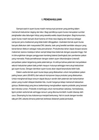 I. PENDAHULUAN


     Sampai saat ini ayam buras masih mempunyai peranan yang penting dalam
memenuhi kebutuhan daging dan telur. Bagi pemiliknya ayam buras merupakan sumber
penghasilan atau tabungan hidup yang sewaktu-waktu dapat diuangkan. Bagi konsumen,
ayam buras masih banyak dicari karena ciri khas rasa daging dan telurnya sebagai
campuran jamu tradisional yang tidak boleh ditinggalkan. Usahatani ternak ayam buras
banyak dilakukan oleh masyarakat DKI Jakarta, baik yang bersifat sambilan ataupun yang
benar-benar ditekuni sebagai mata pencaharian. Produktivitas lahan dapat dicapai secara
maksimal, karena meskipun lahan sempit tetapi bisa beternak dengan populasi tinggi. Hal
ini dimungkinkan dengan penggunaan kandang baterai (bertingkat) dan pemberian pakan
yang memadai. Pada pemeliharaan dengan sistem ayam dikandangkan (intensif)
penyediaan pakan tergantung pada peternaknya. Ini artinya bahwa peternak menyediakan
seluruh kebutuhan pakan baik jumlah maupun mutunya sehingga mencukupi kebutuhan
gizi ayam buras. Dengan demikian ayam buras akan dapat berproduksi lebih baik.
     Dalam usaha ternak ayam buras biaya yang dikeluarkan untuk menyediakan pakan
paling besar yakni (60-80%) dari seluruh komponen biaya produksi yang dikeluarkan.
Untuk menghemat biaya ransum dapat disusun sendiri oleh peternak dari bahan-bahan
pakan yang mudah didapat disekitar kita, murah harganya tetapi memenuhi kebutuhan
gizinya. Bioteknologi yang terus berkembang menghasilkan sejenis probiotik yang berasal
dari mikroba rumen. Probiotik ini berfungsi untuk memecahkan selulosa, hemiselulosa,
lignin protein serta lemak sehingga ransum yang dikonsumsi lebih mudah diserap oleh
usus. Disamping itu bau kotorannya menjadi berkurang. Hal ini cocok dengan kondisi
wilayah DKI Jakarta dimana peternak berlokasi didaerah padat penduduk.
 